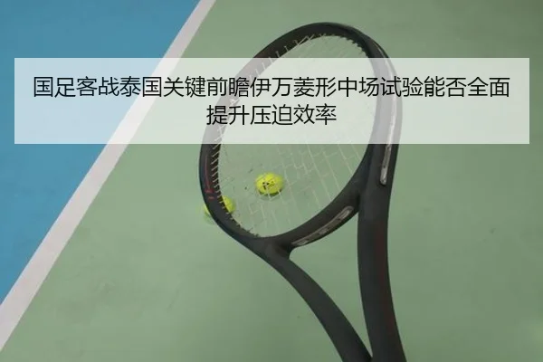 国足客战泰国关键前瞻伊万菱形中场试验能否全面提升压迫效率
