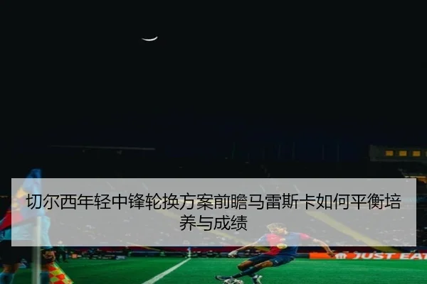 切尔西年轻中锋轮换方案前瞻马雷斯卡如何平衡培养与成绩